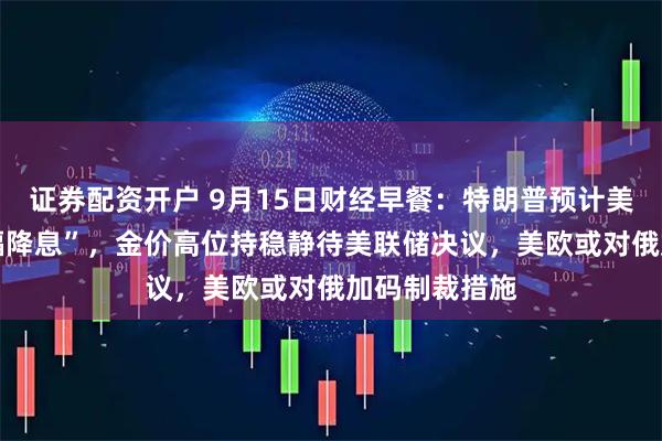 证券配资开户 9月15日财经早餐：特朗普预计美联储将 “大幅降息”，金价高位持稳静待美联储决议，美欧或对俄加码制裁措施