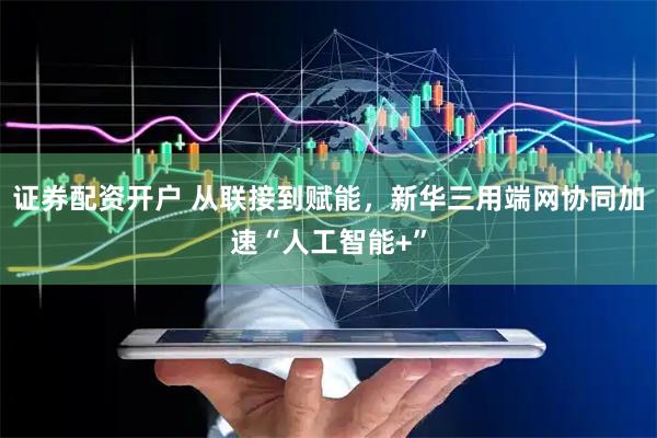 证券配资开户 从联接到赋能，新华三用端网协同加速“人工智能+”