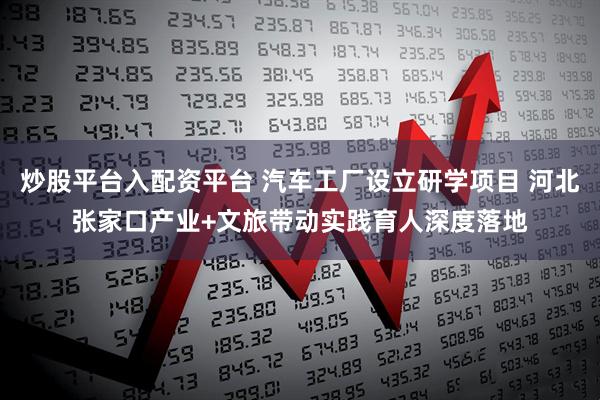 炒股平台入配资平台 汽车工厂设立研学项目 河北张家口产业+文旅带动实践育人深度落地