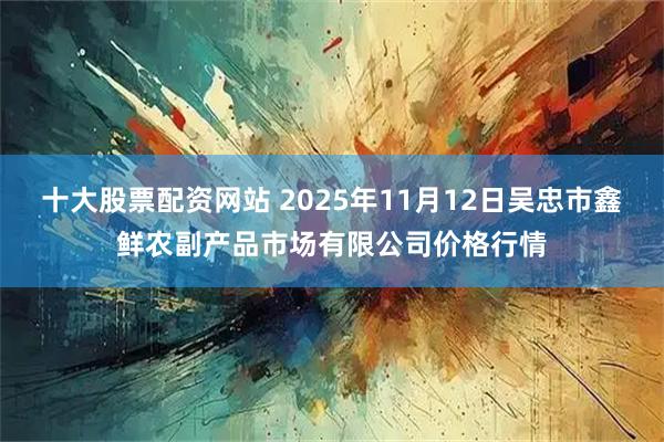 十大股票配资网站 2025年11月12日吴忠市鑫鲜农副产品市场有限公司价格行情