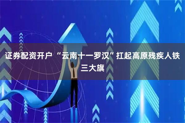 证券配资开户 “云南十一罗汉”扛起高原残疾人铁三大旗