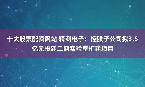 十大股票配资网站 精测电子：控股子公司拟3.5亿元投建二期实验室扩建项目