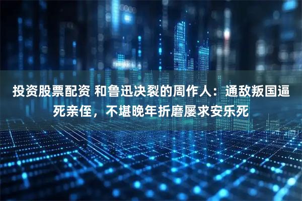 投资股票配资 和鲁迅决裂的周作人：通敌叛国逼死亲侄，不堪晚年折磨屡求安乐死