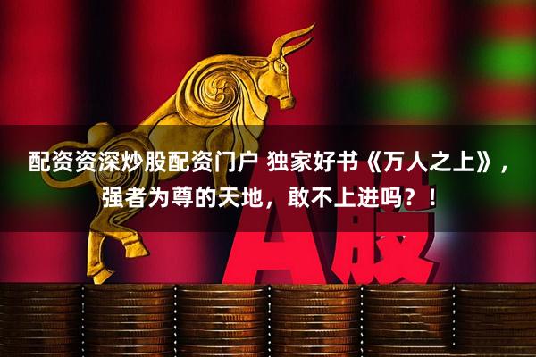 配资资深炒股配资门户 独家好书《万人之上》，强者为尊的天地，敢不上进吗？！