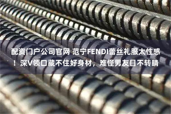 配资门户公司官网 范宁FENDI蕾丝礼服太性感！深V领口藏不住好身材，难怪男友目不转睛