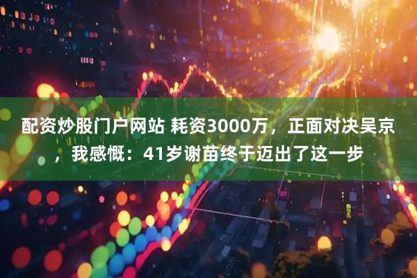 配资炒股门户网站 耗资3000万，正面对决吴京，我感慨：41岁谢苗终于迈出了这一步