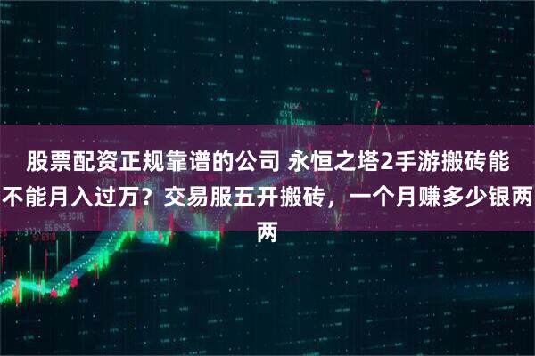 股票配资正规靠谱的公司 永恒之塔2手游搬砖能不能月入过万？交易服五开搬砖，一个月赚多少银两