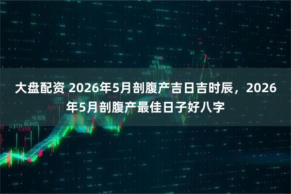 大盘配资 2026年5月剖腹产吉日吉时辰,2026年5月剖腹产最佳日子好八字