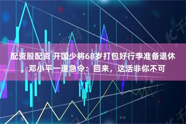 配资股配资 开国少将68岁打包好行李准备退休，邓小平一道急令：回来，这活非你不可