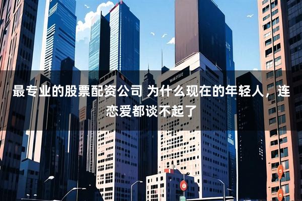 最专业的股票配资公司 为什么现在的年轻人，连恋爱都谈不起了