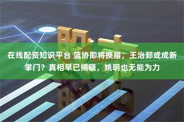 在线配资知识平台 篮协即将换届，王治郅或成新掌门？真相早已揭晓，姚明也无能为力