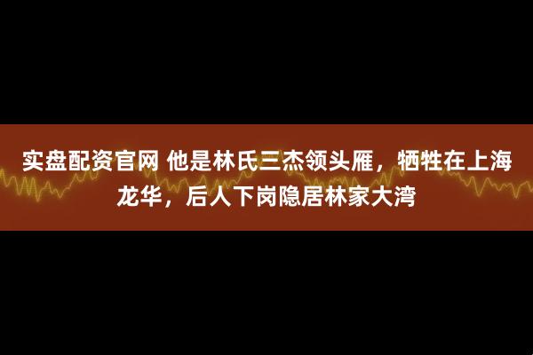 实盘配资官网 他是林氏三杰领头雁，牺牲在上海龙华，后人下岗隐居林家大湾