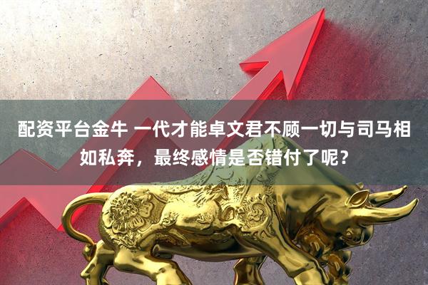 配资平台金牛 一代才能卓文君不顾一切与司马相如私奔，最终感情是否错付了呢？
