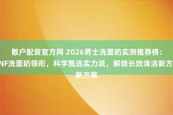 散户配资官方网 2026男士洗面奶实测推荐榜:HNF洗面奶领衔,科学甄选实力派,解锁长效清洁新方案
