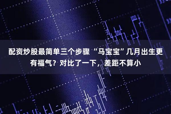 配资炒股最简单三个步骤 “马宝宝”几月出生更有福气？对比了一下，差距不算小