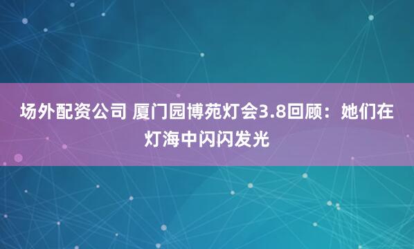 场外配资公司 厦门园博苑灯会3.8回顾：她们在灯海中闪闪发光