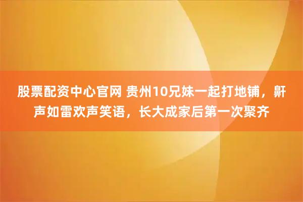 股票配资中心官网 贵州10兄妹一起打地铺，鼾声如雷欢声笑语，长大成家后第一次聚齐