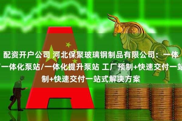 配资开户公司 河北保聚玻璃钢制品有限公司：一体化预制泵站/一体化泵站/一体化提升泵站 工厂预制+快速交付一站式解决方案
