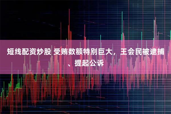 短线配资炒股 受贿数额特别巨大，王会民被逮捕、提起公诉