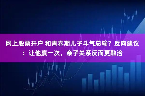 网上股票开户 和青春期儿子斗气总输？反向建议：让他赢一次，亲子关系反而更融洽