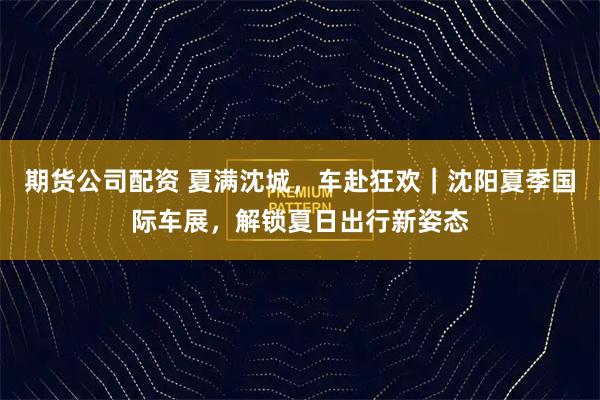 期货公司配资 夏满沈城，车赴狂欢｜沈阳夏季国际车展，解锁夏日出行新姿态