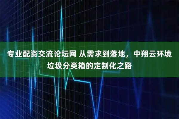 专业配资交流论坛网 从需求到落地，中翔云环境垃圾分类箱的定制化之路