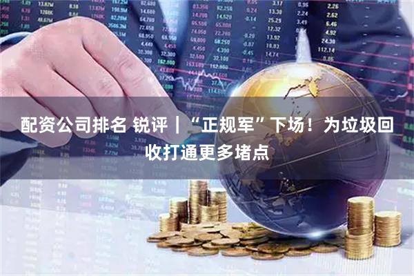 配资公司排名 锐评｜“正规军”下场！为垃圾回收打通更多堵点