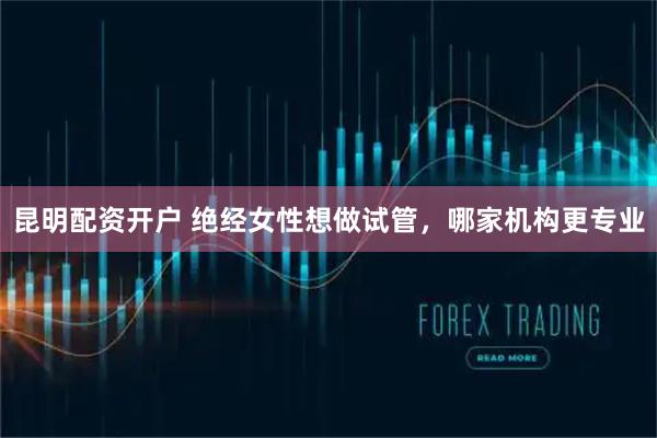 昆明配资开户 绝经女性想做试管，哪家机构更专业