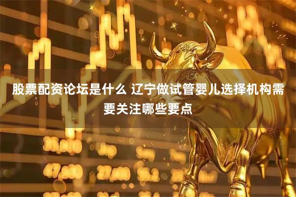 股票配资论坛是什么 辽宁做试管婴儿选择机构需要关注哪些要点