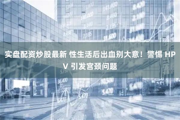 实盘配资炒股最新 性生活后出血别大意！警惕 HPV 引发宫颈问题