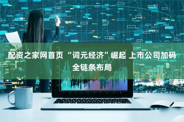 配资之家网首页 “词元经济”崛起 上市公司加码全链条布局