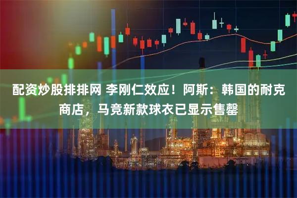 配资炒股排排网 李刚仁效应！阿斯：韩国的耐克商店，马竞新款球衣已显示售罄