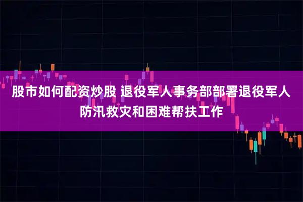 股市如何配资炒股 退役军人事务部部署退役军人防汛救灾和困难帮扶工作
