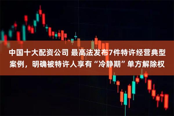 中国十大配资公司 最高法发布7件特许经营典型案例，明确被特许人享有“冷静期”单方解除权