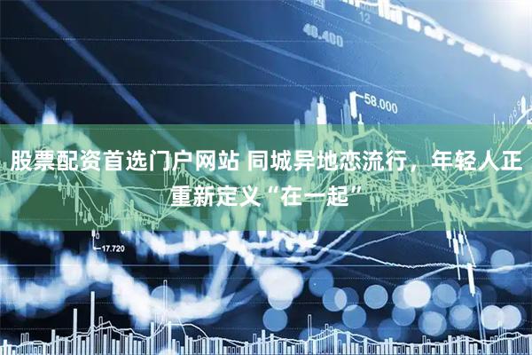 股票配资首选门户网站 同城异地恋流行，年轻人正重新定义“在一起”