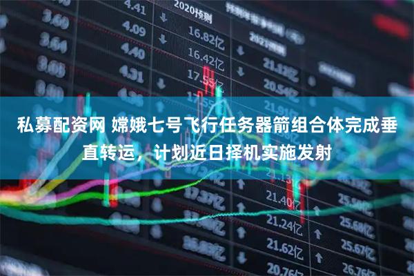 私募配资网 嫦娥七号飞行任务器箭组合体完成垂直转运，计划近日择机实施发射
